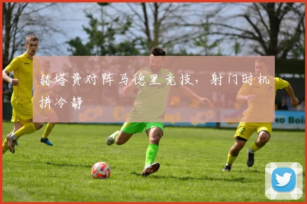 赫塔费对阵马德里竞技，射门时机拼冷静