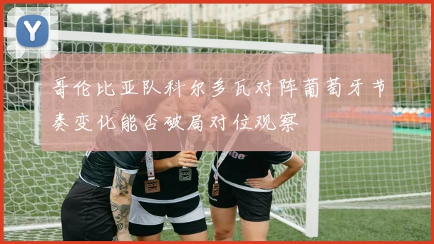 哥伦比亚队科尔多瓦对阵葡萄牙节奏变化能否破局对位观察