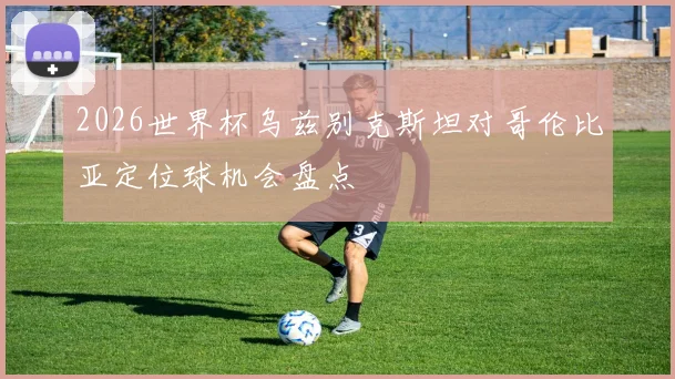 2026世界杯乌兹别克斯坦对哥伦比亚定位球机会盘点