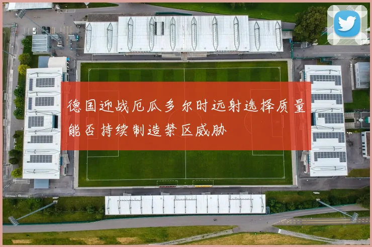 德国迎战厄瓜多尔时远射选择质量能否持续制造禁区威胁