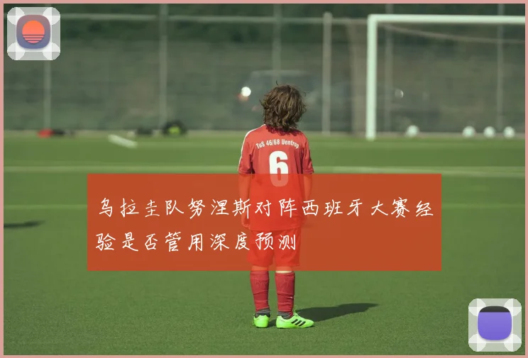 乌拉圭队努涅斯对阵西班牙大赛经验是否管用深度预测