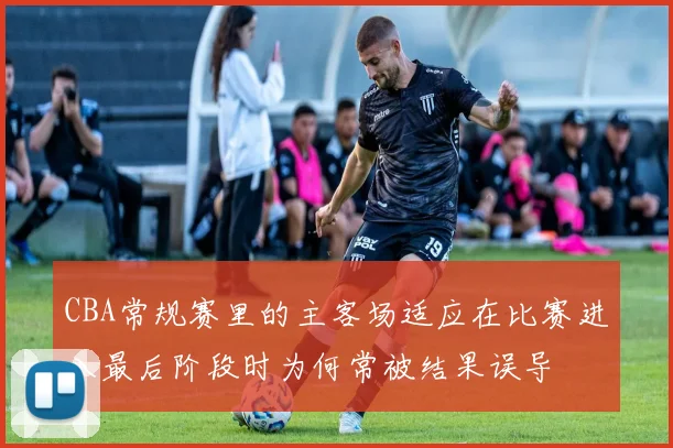CBA常规赛里的主客场适应在比赛进入最后阶段时为何常被结果误导