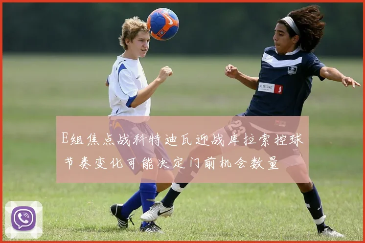 E组焦点战科特迪瓦迎战库拉索控球节奏变化可能决定门前机会数量