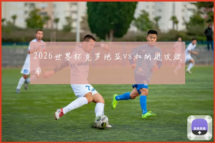 2026世界杯克罗地亚vs加纳进攻效率