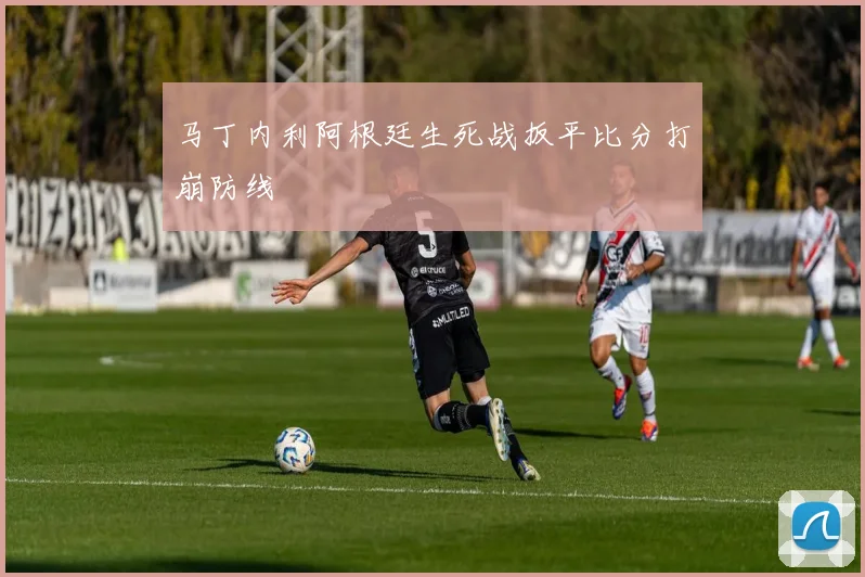 马丁内利阿根廷生死战扳平比分打崩防线