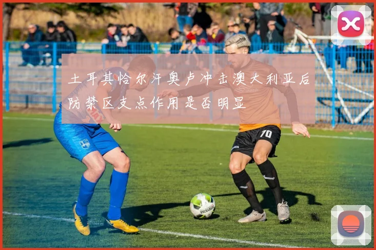 土耳其恰尔汗奥卢冲击澳大利亚后防禁区支点作用是否明显