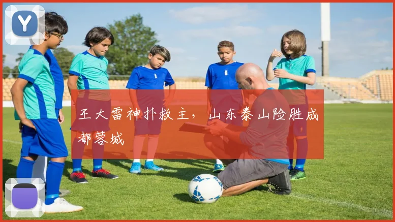 王大雷神扑救主，山东泰山险胜成都蓉城