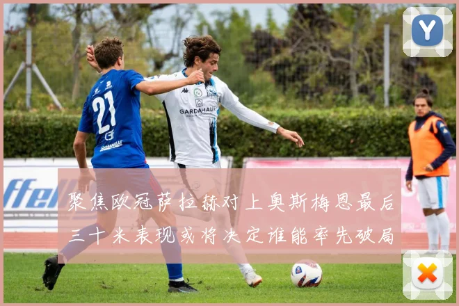 聚焦欧冠萨拉赫对上奥斯梅恩最后三十米表现或将决定谁能率先破局