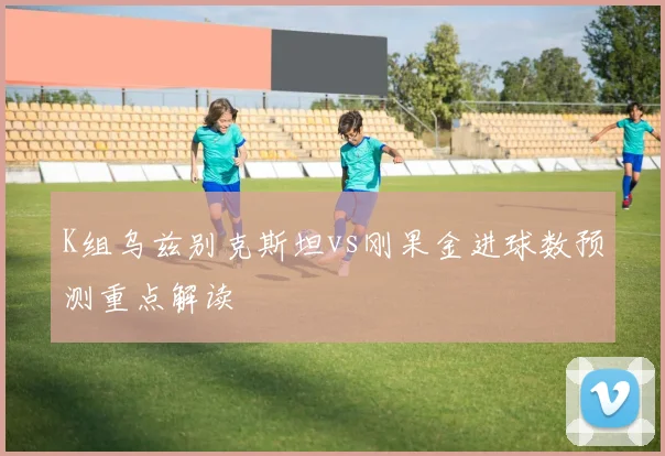 K组乌兹别克斯坦vs刚果金进球数预测重点解读