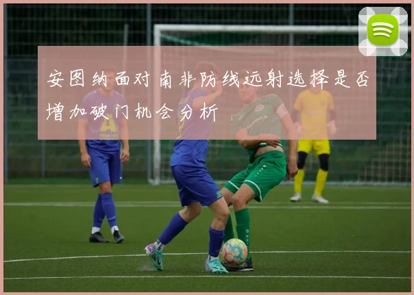 安图纳面对南非防线远射选择是否增加破门机会分析