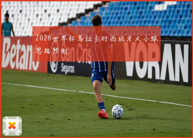 2026世界杯乌拉圭对西班牙大小球思路预测