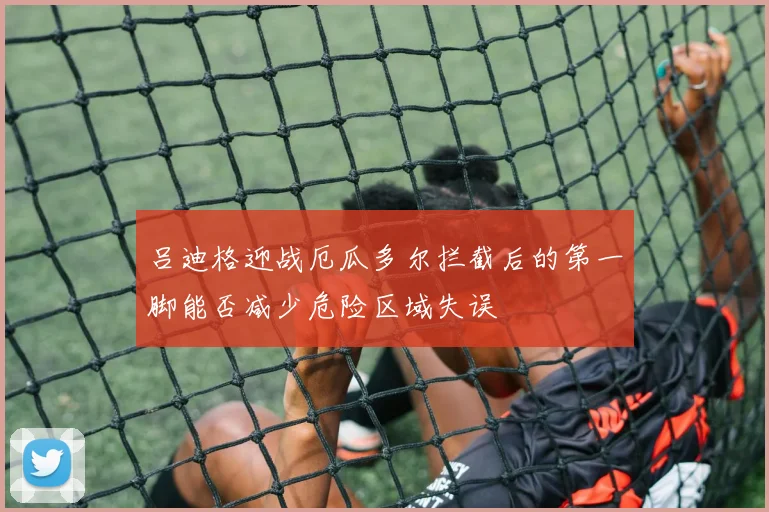吕迪格迎战厄瓜多尔拦截后的第一脚能否减少危险区域失误