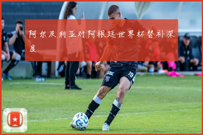 阿尔及利亚对阿根廷世界杯替补深度