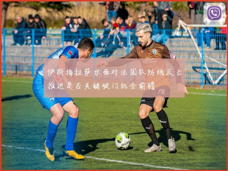伊斯梅拉萨尔面对法国队防线反击推进是否关键破门机会前瞻
