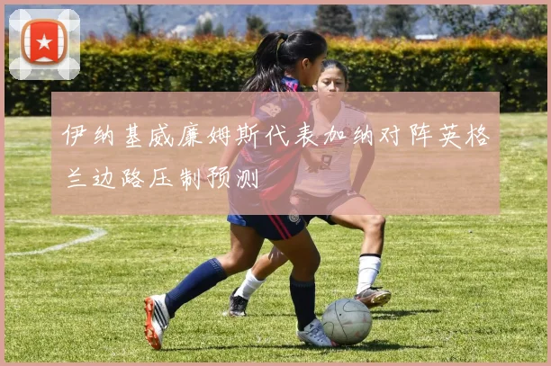 伊纳基威廉姆斯代表加纳对阵英格兰边路压制预测