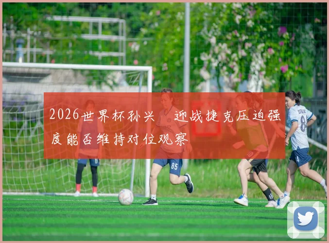 2026世界杯孙兴慜迎战捷克压迫强度能否维持对位观察