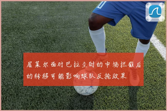 居莱尔面对巴拉圭时的中场拦截后的转移可能影响球队反抢效果