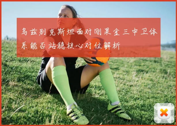 乌兹别克斯坦面对刚果金三中卫体系能否站稳核心对位解析