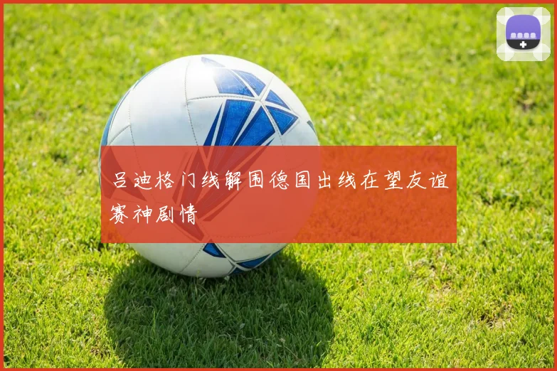 吕迪格门线解围德国出线在望友谊赛神剧情