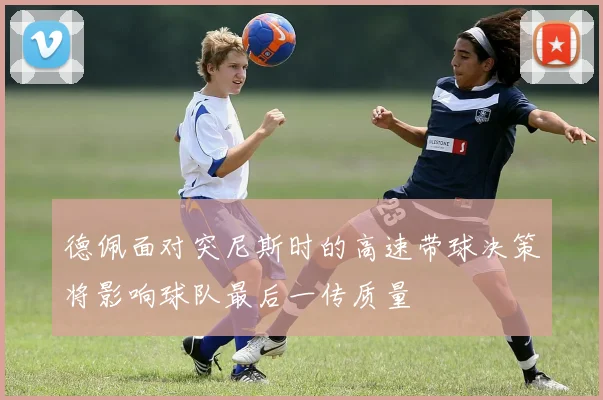 德佩面对突尼斯时的高速带球决策将影响球队最后一传质量