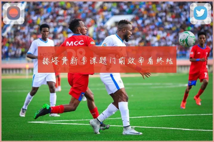 赫塔费新季课题门前效率看终结