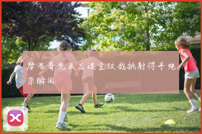 摩洛哥先丢后追金玟哉挑射得手绝杀瞬间