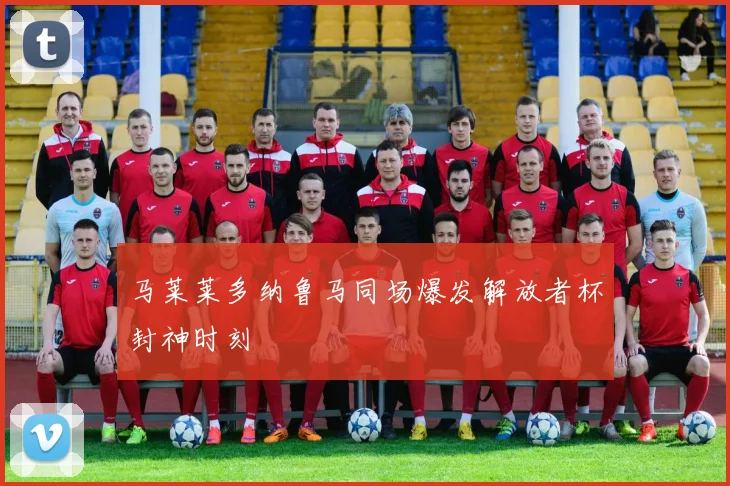 马莱莱多纳鲁马同场爆发解放者杯封神时刻