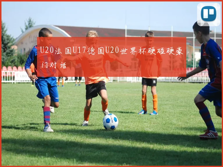 U20法国U17德国U20世界杯硬碰硬豪门对话