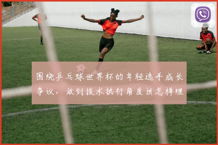 围绕乒乓球世界杯的年轻选手成长争议,放到技术执行角度该怎样理解