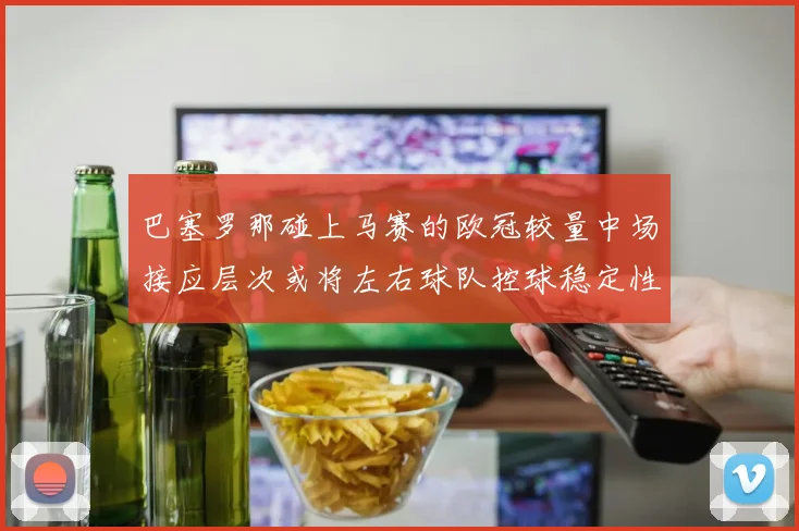 巴塞罗那碰上马赛的欧冠较量中场接应层次或将左右球队控球稳定性