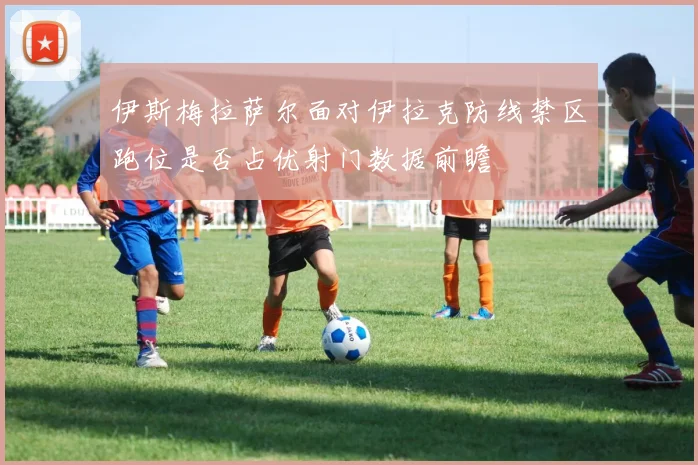 伊斯梅拉萨尔面对伊拉克防线禁区跑位是否占优射门数据前瞻