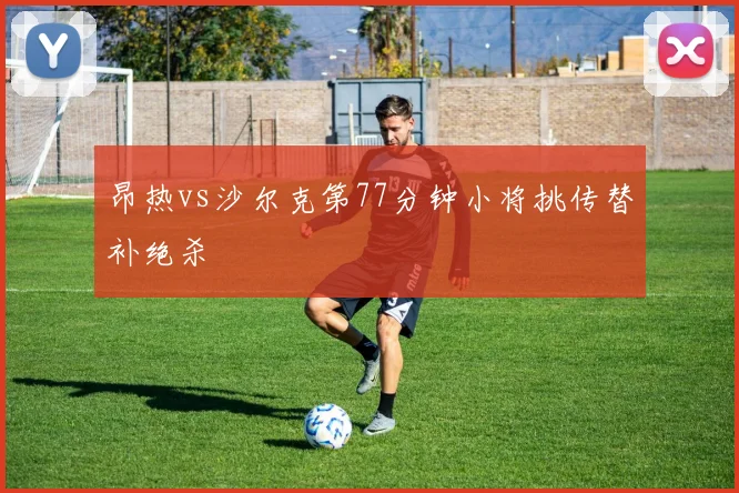 昂热vs沙尔克第77分钟小将挑传替补绝杀