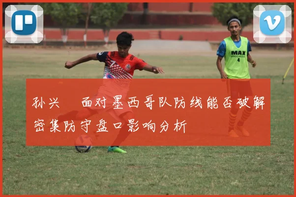 孙兴慜面对墨西哥队防线能否破解密集防守盘口影响分析