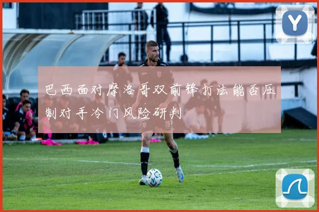 巴西面对摩洛哥双前锋打法能否压制对手冷门风险研判