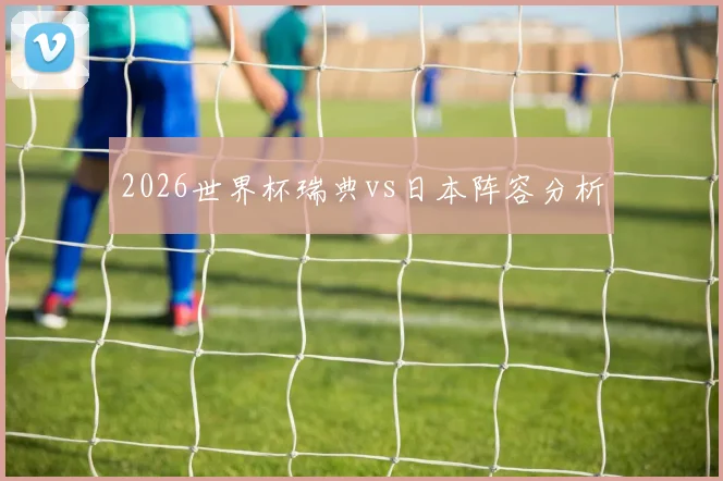 2026世界杯瑞典vs日本阵容分析
