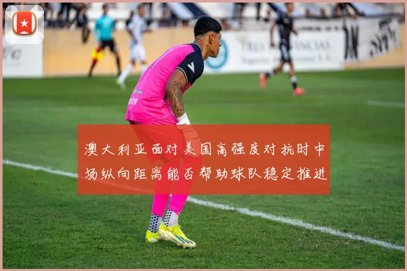 澳大利亚面对美国高强度对抗时中场纵向距离能否帮助球队稳定推进
